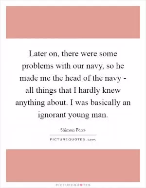 Later on, there were some problems with our navy, so he made me the head of the navy - all things that I hardly knew anything about. I was basically an ignorant young man Picture Quote #1