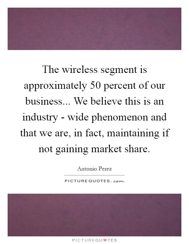 The wireless segment is approximately 50 percent of our business... We believe this is an industry - wide phenomenon and that we are, in fact, maintaining if not gaining market share Picture Quote #1