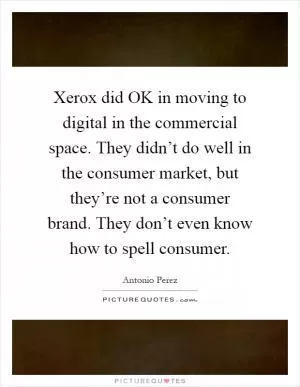 Xerox did OK in moving to digital in the commercial space. They didn’t do well in the consumer market, but they’re not a consumer brand. They don’t even know how to spell consumer Picture Quote #1