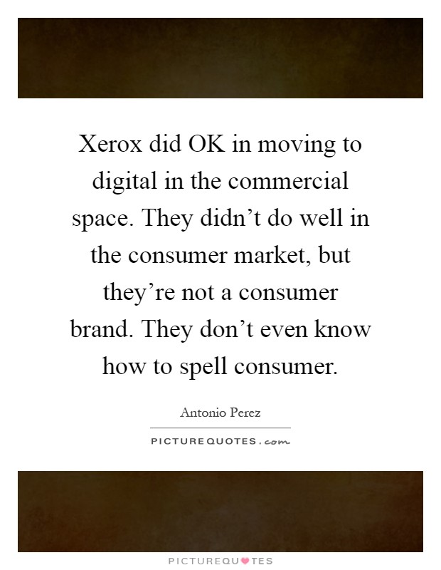 Xerox did OK in moving to digital in the commercial space. They didn't do well in the consumer market, but they're not a consumer brand. They don't even know how to spell consumer Picture Quote #1