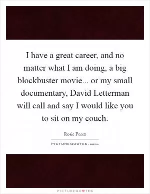 I have a great career, and no matter what I am doing, a big blockbuster movie... or my small documentary, David Letterman will call and say I would like you to sit on my couch Picture Quote #1