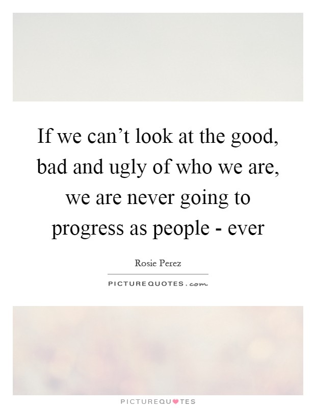 If we can't look at the good, bad and ugly of who we are, we are never going to progress as people - ever Picture Quote #1