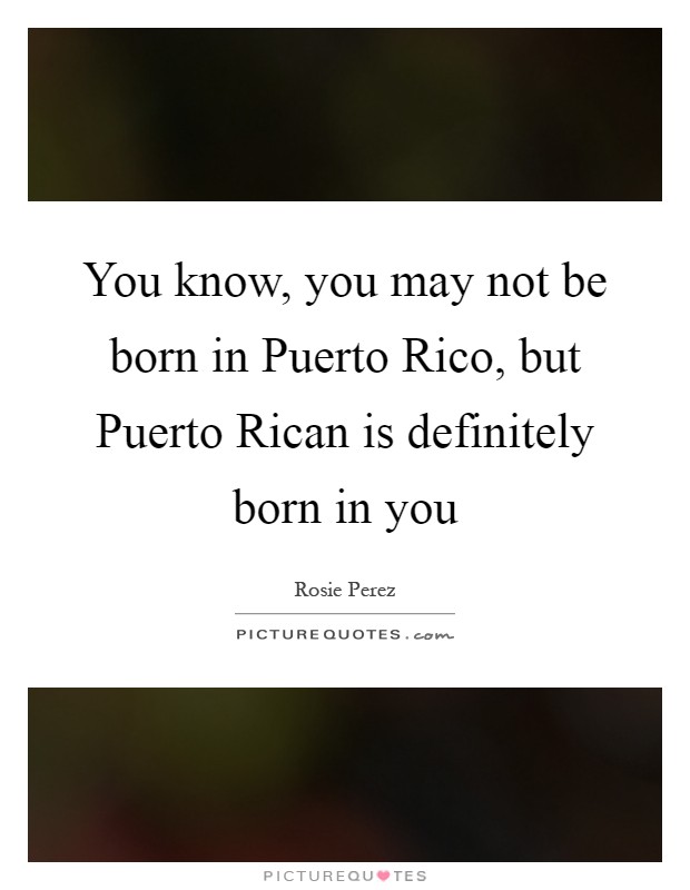 You know, you may not be born in Puerto Rico, but Puerto Rican is definitely born in you Picture Quote #1