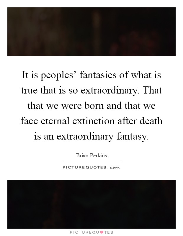 It is peoples' fantasies of what is true that is so extraordinary. That that we were born and that we face eternal extinction after death is an extraordinary fantasy Picture Quote #1