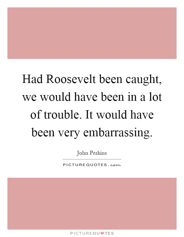 Had Roosevelt been caught, we would have been in a lot of trouble. It would have been very embarrassing Picture Quote #1