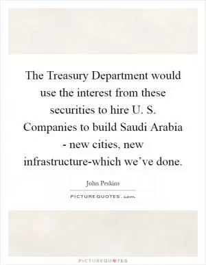 The Treasury Department would use the interest from these securities to hire U. S. Companies to build Saudi Arabia - new cities, new infrastructure-which we’ve done Picture Quote #1