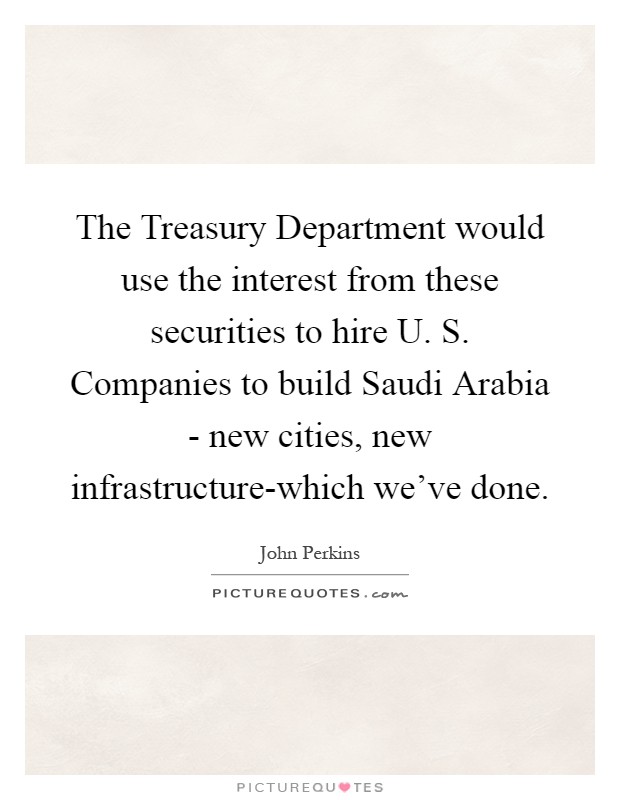 The Treasury Department would use the interest from these securities to hire U. S. Companies to build Saudi Arabia - new cities, new infrastructure-which we've done Picture Quote #1