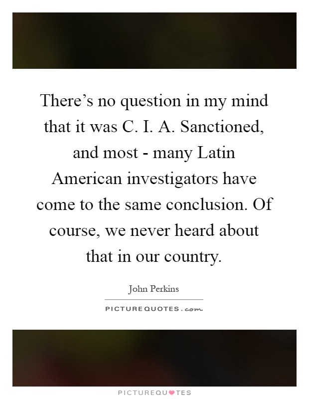 There's no question in my mind that it was C. I. A. Sanctioned, and most - many Latin American investigators have come to the same conclusion. Of course, we never heard about that in our country Picture Quote #1