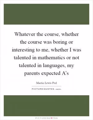 Whatever the course, whether the course was boring or interesting to me, whether I was talented in mathematics or not talented in languages, my parents expected A’s Picture Quote #1