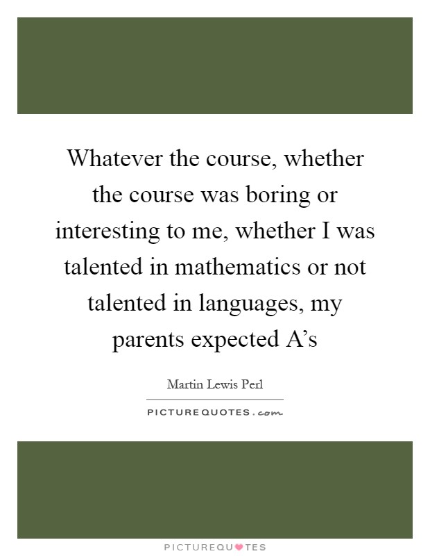 Whatever the course, whether the course was boring or interesting to me, whether I was talented in mathematics or not talented in languages, my parents expected A's Picture Quote #1