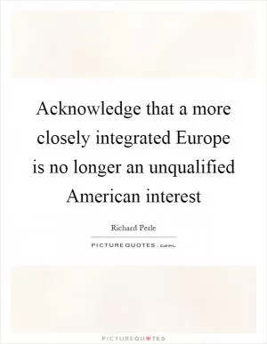 Acknowledge that a more closely integrated Europe is no longer an unqualified American interest Picture Quote #1
