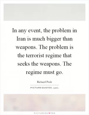 In any event, the problem in Iran is much bigger than weapons. The problem is the terrorist regime that seeks the weapons. The regime must go Picture Quote #1