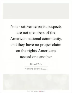 Non - citizen terrorist suspects are not members of the American national community, and they have no proper claim on the rights Americans accord one another Picture Quote #1