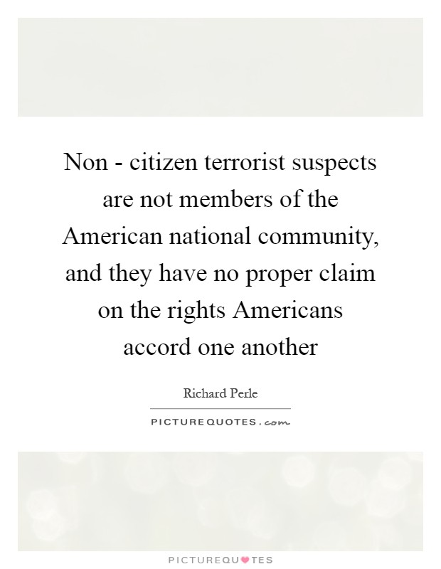 Non - citizen terrorist suspects are not members of the American national community, and they have no proper claim on the rights Americans accord one another Picture Quote #1