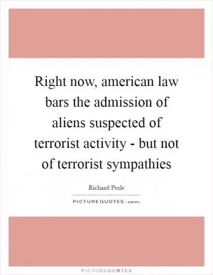 Right now, american law bars the admission of aliens suspected of terrorist activity - but not of terrorist sympathies Picture Quote #1