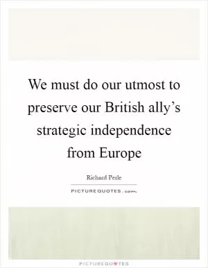 We must do our utmost to preserve our British ally’s strategic independence from Europe Picture Quote #1