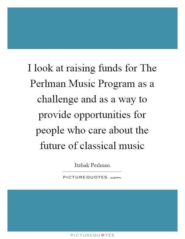 I look at raising funds for The Perlman Music Program as a challenge and as a way to provide opportunities for people who care about the future of classical music Picture Quote #1
