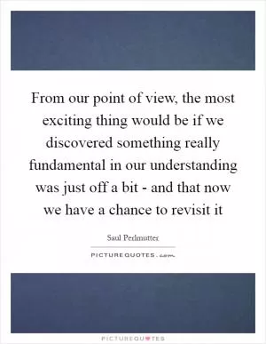 From our point of view, the most exciting thing would be if we discovered something really fundamental in our understanding was just off a bit - and that now we have a chance to revisit it Picture Quote #1