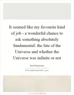 It seemed like my favourite kind of job - a wonderful chance to ask something absolutely fundamental: the fate of the Universe and whether the Universe was infinite or not Picture Quote #1