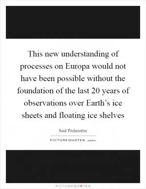 This new understanding of processes on Europa would not have been possible without the foundation of the last 20 years of observations over Earth’s ice sheets and floating ice shelves Picture Quote #1