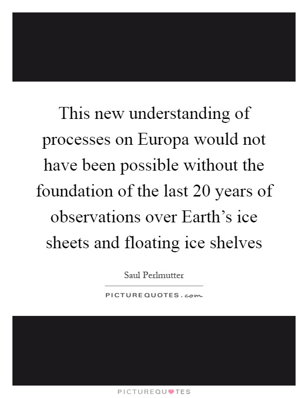 This new understanding of processes on Europa would not have been possible without the foundation of the last 20 years of observations over Earth's ice sheets and floating ice shelves Picture Quote #1