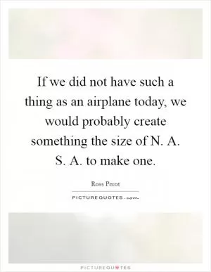 If we did not have such a thing as an airplane today, we would probably create something the size of N. A. S. A. to make one Picture Quote #1