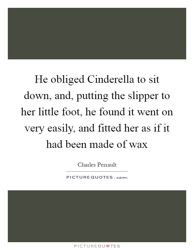 He obliged Cinderella to sit down, and, putting the slipper to her little foot, he found it went on very easily, and fitted her as if it had been made of wax Picture Quote #1
