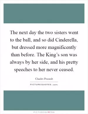 The next day the two sisters went to the ball, and so did Cinderella, but dressed more magnificently than before. The King’s son was always by her side, and his pretty speeches to her never ceased Picture Quote #1