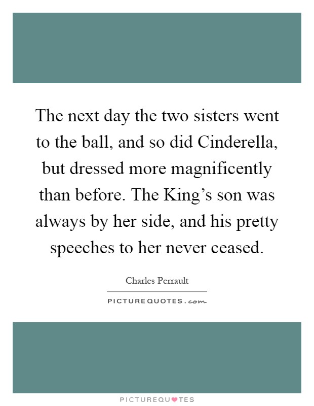 The next day the two sisters went to the ball, and so did Cinderella, but dressed more magnificently than before. The King's son was always by her side, and his pretty speeches to her never ceased Picture Quote #1