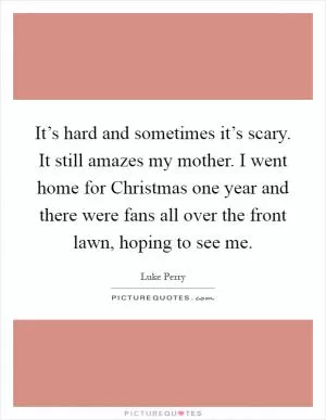 It’s hard and sometimes it’s scary. It still amazes my mother. I went home for Christmas one year and there were fans all over the front lawn, hoping to see me Picture Quote #1