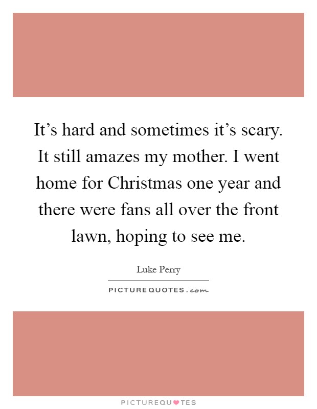 It's hard and sometimes it's scary. It still amazes my mother. I went home for Christmas one year and there were fans all over the front lawn, hoping to see me Picture Quote #1