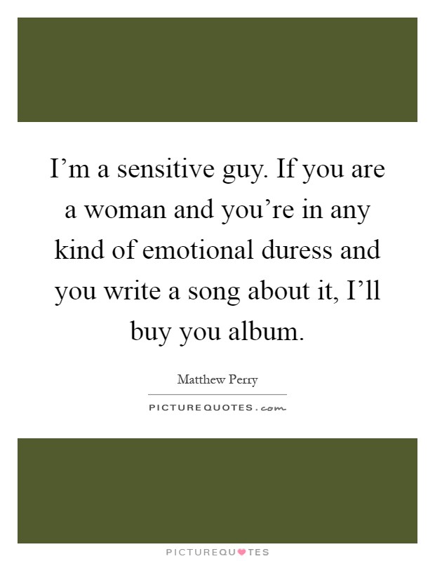 I'm a sensitive guy. If you are a woman and you're in any kind of emotional duress and you write a song about it, I'll buy you album Picture Quote #1