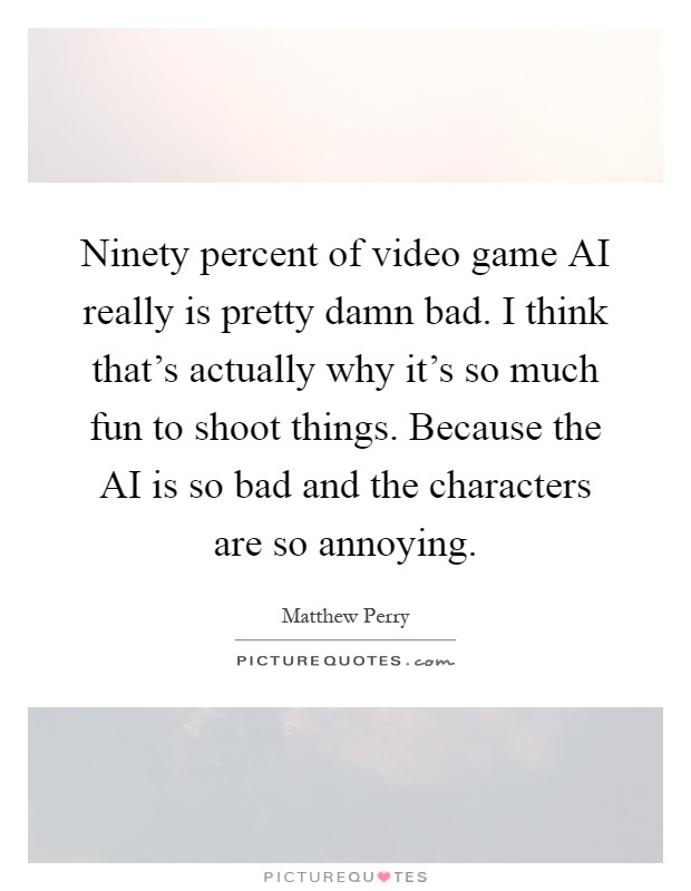 Ninety percent of video game AI really is pretty damn bad. I think that's actually why it's so much fun to shoot things. Because the AI is so bad and the characters are so annoying Picture Quote #1