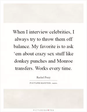 When I interview celebrities, I always try to throw them off balance. My favorite is to ask ‘em about crazy sex stuff like donkey punches and Monroe transfers. Works every time Picture Quote #1