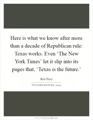 Here is what we know after more than a decade of Republican rule: Texas works. Even ‘The New York Times’ let it slip into its pages that, ‘Texas is the future.’ Picture Quote #1