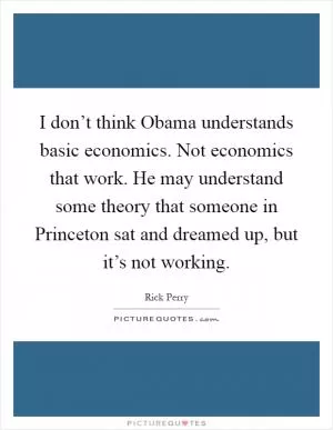 I don’t think Obama understands basic economics. Not economics that work. He may understand some theory that someone in Princeton sat and dreamed up, but it’s not working Picture Quote #1
