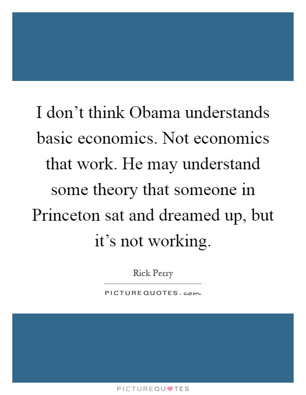 I don't think Obama understands basic economics. Not economics that work. He may understand some theory that someone in Princeton sat and dreamed up, but it's not working Picture Quote #1
