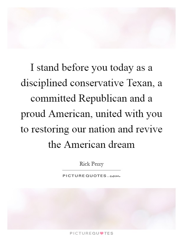I stand before you today as a disciplined conservative Texan, a committed Republican and a proud American, united with you to restoring our nation and revive the American dream Picture Quote #1