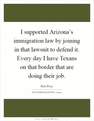 I supported Arizona’s immigration law by joining in that lawsuit to defend it. Every day I have Texans on that border that are doing their job Picture Quote #1