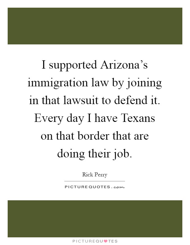 I supported Arizona's immigration law by joining in that lawsuit to defend it. Every day I have Texans on that border that are doing their job Picture Quote #1