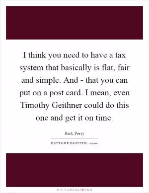 I think you need to have a tax system that basically is flat, fair and simple. And - that you can put on a post card. I mean, even Timothy Geithner could do this one and get it on time Picture Quote #1