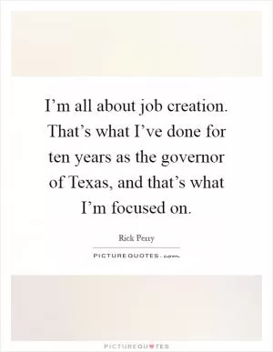 I’m all about job creation. That’s what I’ve done for ten years as the governor of Texas, and that’s what I’m focused on Picture Quote #1