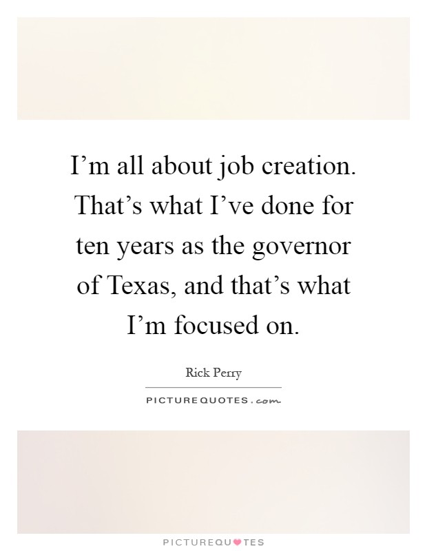 I'm all about job creation. That's what I've done for ten years as the governor of Texas, and that's what I'm focused on Picture Quote #1
