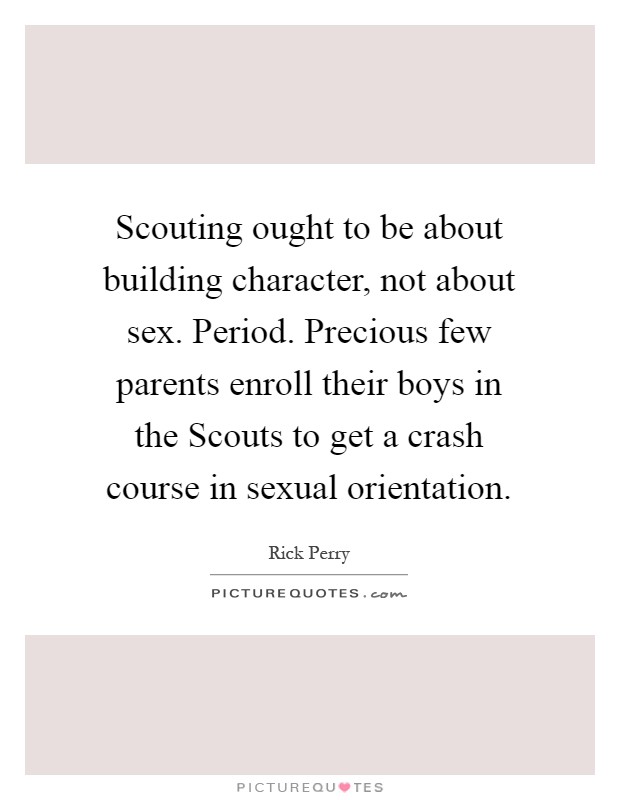 Scouting ought to be about building character, not about sex. Period. Precious few parents enroll their boys in the Scouts to get a crash course in sexual orientation Picture Quote #1