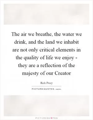 The air we breathe, the water we drink, and the land we inhabit are not only critical elements in the quality of life we enjoy - they are a reflection of the majesty of our Creator Picture Quote #1