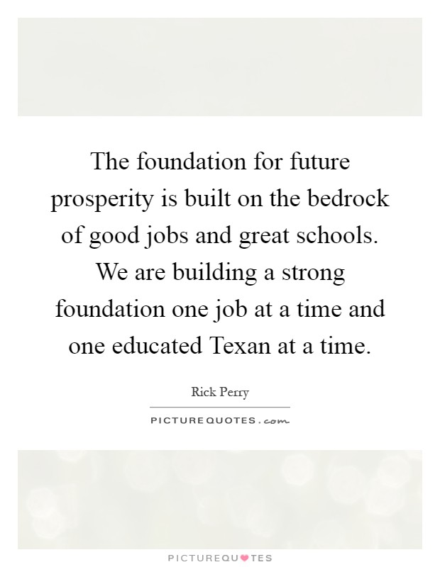 The foundation for future prosperity is built on the bedrock of good jobs and great schools. We are building a strong foundation one job at a time and one educated Texan at a time Picture Quote #1