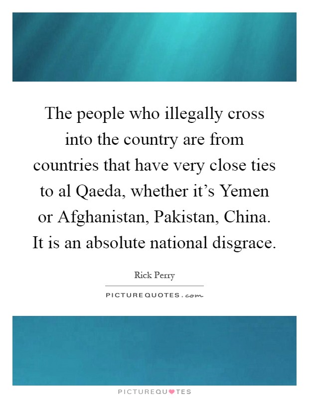 The people who illegally cross into the country are from countries that have very close ties to al Qaeda, whether it's Yemen or Afghanistan, Pakistan, China. It is an absolute national disgrace Picture Quote #1