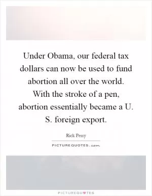 Under Obama, our federal tax dollars can now be used to fund abortion all over the world. With the stroke of a pen, abortion essentially became a U. S. foreign export Picture Quote #1
