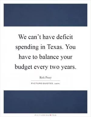 We can’t have deficit spending in Texas. You have to balance your budget every two years Picture Quote #1