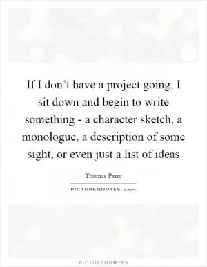 If I don’t have a project going, I sit down and begin to write something - a character sketch, a monologue, a description of some sight, or even just a list of ideas Picture Quote #1